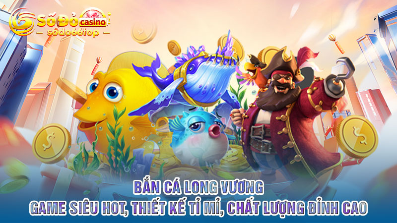 Bắn cá Long Vương - Game siêu HOT, thiết kế tỉ mỉ, chất lượng đỉnh cao